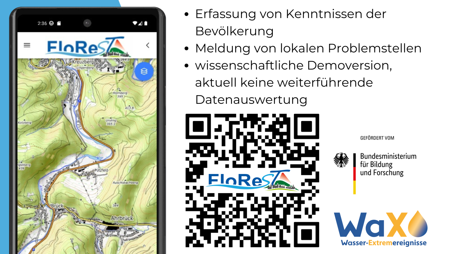 Links im Bild ist ein Smartphone abgebildet. Auf den Bildschirm ist das Logo von FloReST sowie eine topographische Karte zu sehen. Die Karte zeigt einen Fluss in einer reliefgeprägten Landschaft. Oben rechts im Bild steht folgender Text: "Erfassung von Kenntnissen der Bevölkerung, Meldung von lokalen Problemstellen, wissenschaftliche Demoversion, aktuell keine weiterführende Datenauswertung". Unterhalb des Textes ist ein QR-Code der zur App führt. In der Mitte des QR-Codes ist das FloReST-Logo. Rechts vom QR-Code ist das BMBF-Logo und und WaX-Logo. 